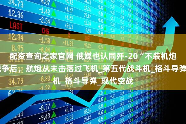 配资查询之家官网 俄媒也认同歼-20“不装机炮”？海湾战争后，航炮从未击落过飞机_第五代战斗机_格斗导弹_现代空战
