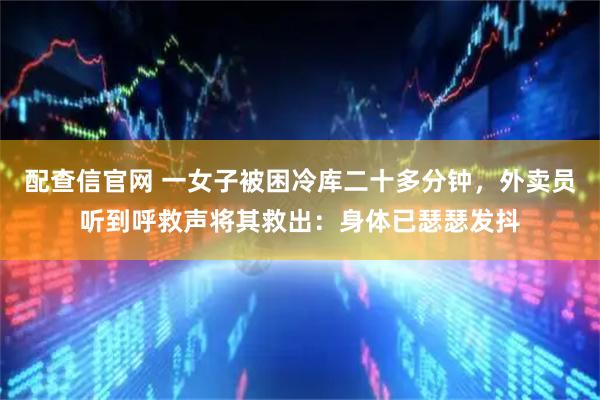 配查信官网 一女子被困冷库二十多分钟，外卖员听到呼救声将其救出：身体已瑟瑟发抖