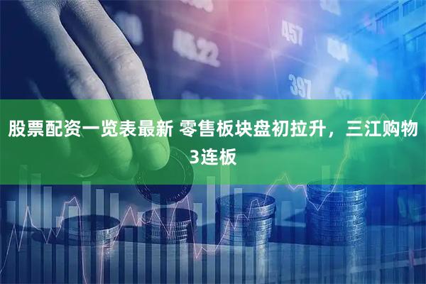 股票配资一览表最新 零售板块盘初拉升，三江购物3连板