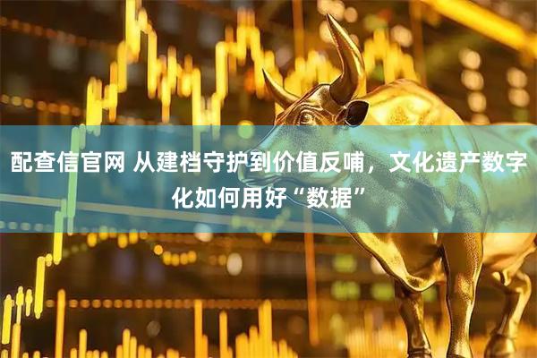 配查信官网 从建档守护到价值反哺，文化遗产数字化如何用好“数据”