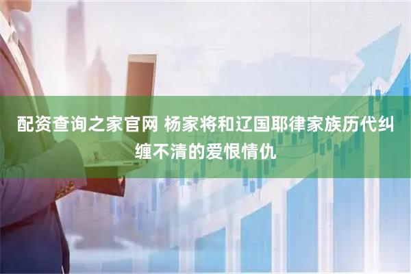 配资查询之家官网 杨家将和辽国耶律家族历代纠缠不清的爱恨情仇