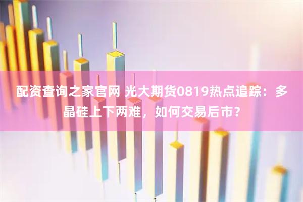 配资查询之家官网 光大期货0819热点追踪：多晶硅上下两难，如何交易后市？