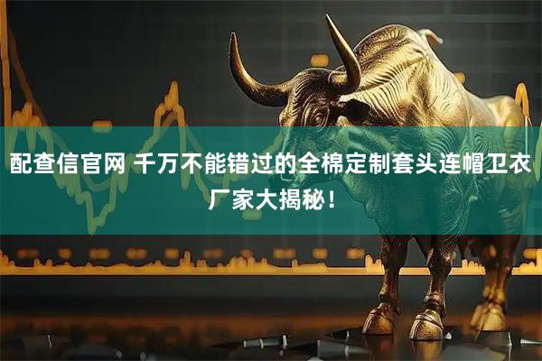 配查信官网 千万不能错过的全棉定制套头连帽卫衣厂家大揭秘！