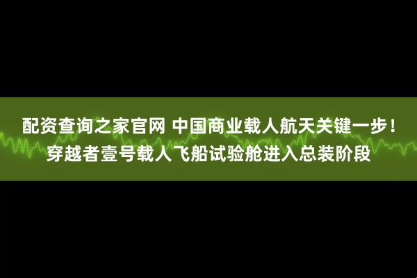 配资查询之家官网 中国商业载人航天关键一步！穿越者壹号载人飞船试验舱进入总装阶段