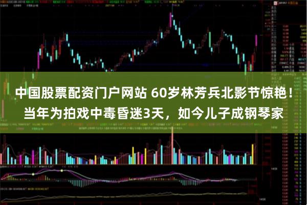 中国股票配资门户网站 60岁林芳兵北影节惊艳！当年为拍戏中毒昏迷3天，如今儿子成钢琴家