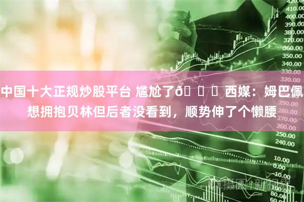 中国十大正规炒股平台 尴尬了😅西媒：姆巴佩想拥抱贝林但后者没看到，顺势伸了个懒腰