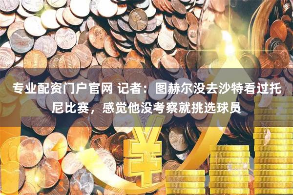专业配资门户官网 记者：图赫尔没去沙特看过托尼比赛，感觉他没考察就挑选球员