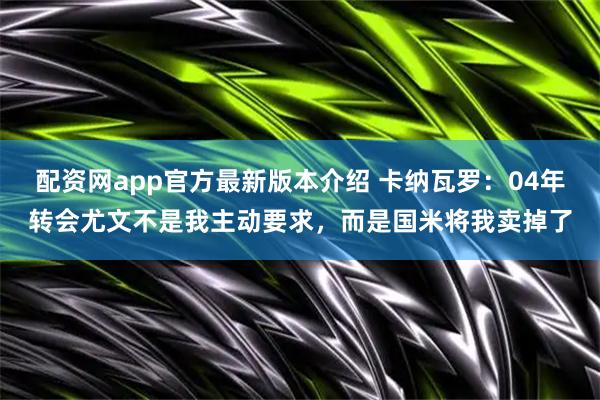 配资网app官方最新版本介绍 卡纳瓦罗：04年转会尤文不是我主动要求，而是国米将我卖掉了