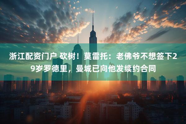 浙江配资门户 砍树！莫雷托：老佛爷不想签下29岁罗德里，曼城已向他发续约合同